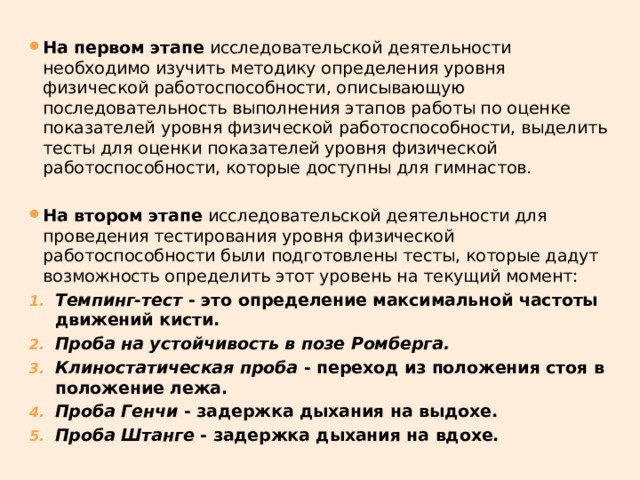 На первом этапе исследовательской деятельности необходимо изучить методику определения уровня физической работоспособности, описывающую последовательность выполнения этапов работы по оценке показателей уровня физической работоспособности, выделить тесты для оценки показателей уровня физической работоспособности, которые доступны для гимнастов. На втором этапе исследовательской деятельности для проведения тестирования уровня физической работоспособности были подготовлены тесты, которые дадут возможность определить этот уровень на текущий момент: Темпинг-тест - это определение максимальной частоты движений кисти. Проба на устойчивость в позе Ромберга. Клиностатическая проба - переход из положения стоя в положение лежа.  Проба Генчи - задержка дыхания на выдохе.  Проба Штанге - задержка дыхания на вдохе.  