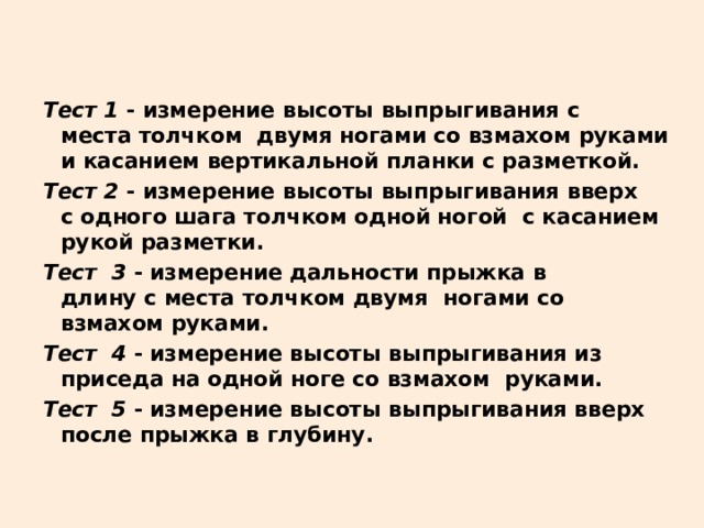 Тест 1 - измерение высоты выпрыгивания с  места толчком  двумя ногами со взмахом руками и касанием вертикальной планки с разметкой. Тест 2 - измерение высоты выпрыгивания вверх  с одного шага толчком одной ногой  с касанием рукой разметки. Тест 3 - измерение дальности прыжка в  длину с места толчком двумя  ногами со взмахом руками. Тест 4 - измерение высоты выпрыгивания из приседа на одной ноге со взмахом  руками. Тест 5 - измерение высоты выпрыгивания вверх после прыжка в глубину. 