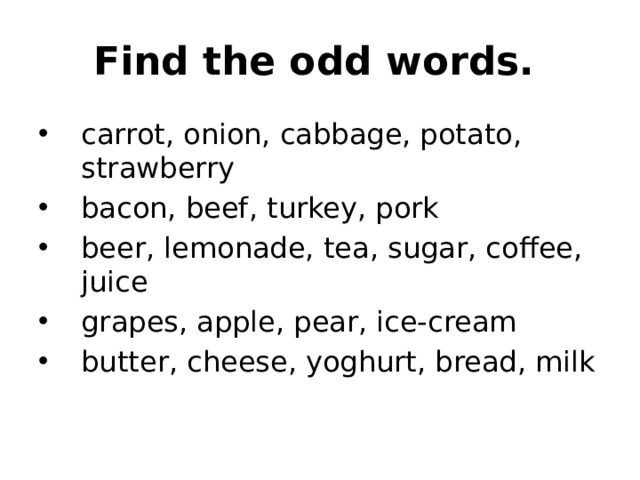 Find the odd words.  carrot, onion, cabbage, potato, strawberry bacon, beef, turkey, pork beer, lemonade, tea, sugar, coffee, juice grapes, apple, pear, ice-cream butter, cheese, yoghurt, bread, milk 