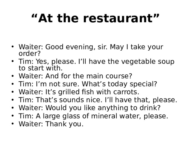 “ At the restaurant” Waiter: Good evening, sir. May I take your order? Tim: Yes, please. I’ll have the vegetable soup to start with. Waiter: And for the main course? Tim: I’m not sure. What’s today special? Waiter: It’s grilled fish with carrots. Tim: That’s sounds nice. I’ll have that, please. Waiter: Would you like anything to drink? Tim: A large glass of mineral water, please. Waiter: Thank you. 