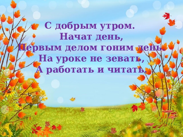 С добрым утром. Начат день,  Первым делом гоним лень.  На уроке не зевать,  А работать и читать. 