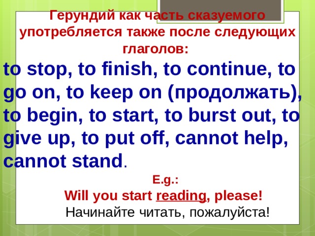 Герундий как часть сказуемого употребляется также после следующих глаголов : to stop, to finish, to continue, to go on, to keep on ( продолжать ), to begin, to start, to burst out, to give up, to put off, cannot help, cannot stand . E.g.:  Will you start reading , please! E.g.:  Will you start reading , please!  Начинайте читать , пожалуйста !  Начинайте читать , пожалуйста ! 