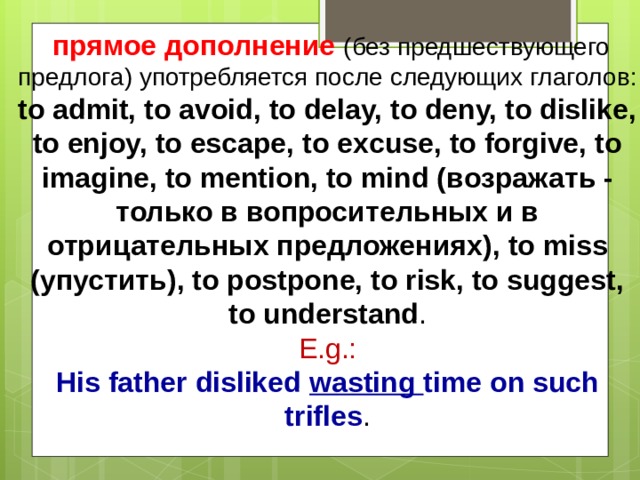  прямое дополнение  ( без предшествующего предлога ) употребляется после следующих глаголов : to admit, to avoid, to delay, to deny, to dislike, to enjoy, to escape, to excuse, to forgive, to imagine, to mention, to mind ( возражать - только в вопросительных и в отрицательных предложениях ), to miss ( упустить ), to postpone, to risk, to suggest, to understand .  E.g.:  His father disliked wasting time on such trifles .   