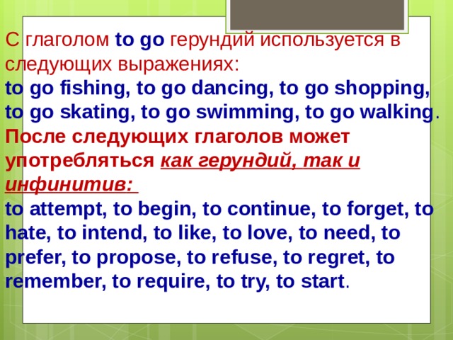 С глаголом to go  герундий используется в следующих выражениях : to go fishing, to go dancing, to go shopping, to go skating, to go swimming, to go walking .  После следующих глаголов может употребляться как герундий , так и инфинитив : to attempt, to begin, to continue, to forget, to hate, to intend, to like, to love, to need, to prefer, to propose, to refuse, to regret, to remember, to require, to try, to start .   
