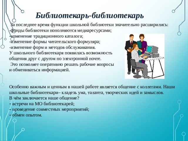  Библиотекарь-библиотекарь  За последнее время функции школьной библиотеки значительно расширились: -фонды библиотеки пополняются медиаресурсами; изменение традиционного каталога; -изменение формы читательского формуляра; -изменение форм и методов обслуживания. У школьного библиотекаря появилась возможность общения друг с другом по электронной почте.  Это позволяет оперативно решать рабочие вопросы и обмениваться информацией. Особенно важным и ценным в нашей работе является общение с коллегами. Наши школьные библиотекари– кладезь ума, таланта, творческих идей и замыслов. В чём заключается наше общение?  встречи на МО библиотекарей;  проведение совместных мероприятий;  обмен опытом. 