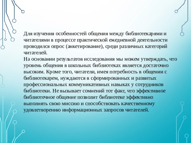 Для изучения особенностей общения между библиотекарями и читателями в процессе практической ежедневной деятельности проводился опрос (анкетирование), среди различных категорий читателей. На основании результатов исследования мы можем утверждать, что уровень общения в школьных библиотеках является достаточно высоким. Кроме того, читатели, имея потребность в общении с библиотекарем, нуждаются в сформированных и развитых профессиональных коммуникативных навыках у сотрудников библиотеки. Не вызывает сомнений тот факт, что эффективное библиотечное общение позволит библиотеке эффективно выполнять свою миссию и способствовать качественному удовлетворению информационных запросов читателей. 