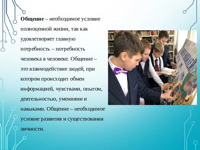 Общение – необходимое условие полноценной жизни, так как удовлетворяет главную потребность – потребность человека в человеке. Общение – это взаимодействие людей, при котором происходит обмен информацией, чувствами, опытом, деятельностью, умениями и навыками. Общение – необходимое условие развития и существования личности . 