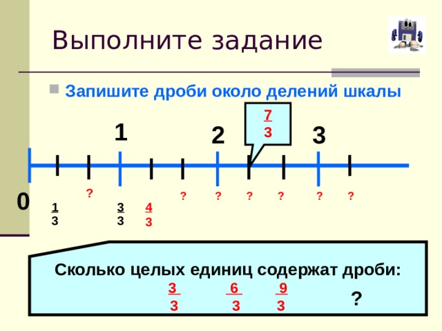 Выполните задание Запишите дроби около делений шкалы 7 3 1 3 2 ? 0 ? ? ? ? ? ? 1 3 4 3 3 3 Сколько целых единиц содержат дроби: 3  6  9  3 3 3 ? 