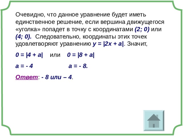 Очевидно, что данное уравнение будет иметь единственное решение, если вершина движущегося «уголка» попадет в точку с координатами (2; 0) или (4; 0). Следовательно, координаты этих точек удовлетворяют уравнению у = |2x + a| . Значит, 0 = |4 + a|  или 0 = |8 + a| а = - 4 а = - 8. Ответ : - 8 или – 4 . 2 