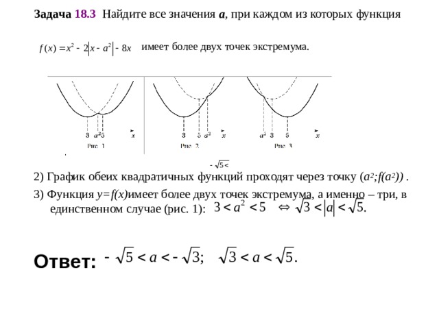Задача 18.3   Найдите все значения a , при каждом из которых функция    имеет более двух точек экстремума. 2) График обеих квадратичных функций проходят через точку ( a 2 ;f(a 2 )) . 3) Функция y=f(x) имеет более двух точек экстремума, а именно – три, в единственном случае (рис. 1):   Ответ:   