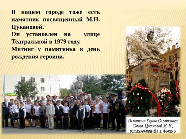 В нашем городе тоже есть памятник посвященный М.Н. Цукановой. Он установлен на улице Театральной в 1979 году. Митинг у памятника в день рождения героини.