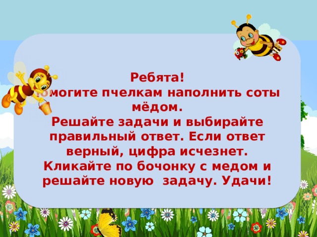  Ребята! Помогите пчелкам наполнить соты мёдом. Решайте задачи и выбирайте правильный ответ. Если ответ верный, цифра исчезнет. Кликайте по бочонку с медом и решайте новую задачу. Удачи! 