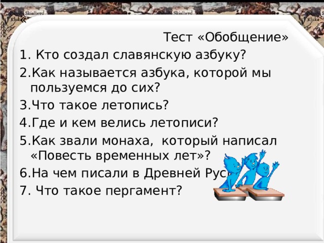 «  Тест «Обобщение» 1. Кто создал славянскую азбуку? 2.Как называется азбука, которой мы пользуемся до сих? 3.Что такое летопись? 4.Где и кем велись летописи? 5.Как звали монаха, который написал «Повесть временных лет»? 6.На чем писали в Древней Руси? 7. Что такое пергамент?   