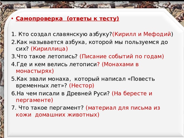 Самопроверка (ответы к тесту)  1. Кто создал славянскую азбуку? (Кирилл и Мефодий ) 2.Как называется азбука, которой мы пользуемся до сих? (Кириллица) 3.Что такое летопись? (Писание событий по годам) 4.Где и кем велись летописи ? (Монахами в монастырях) 5.Как звали монаха, который написал «Повесть временных лет»? (Нестор) 6.На чем писали в Древней Руси? (На бересте и пергаменте) 7. Что такое пергамент? (материал для письма из кожи домашних животных)   