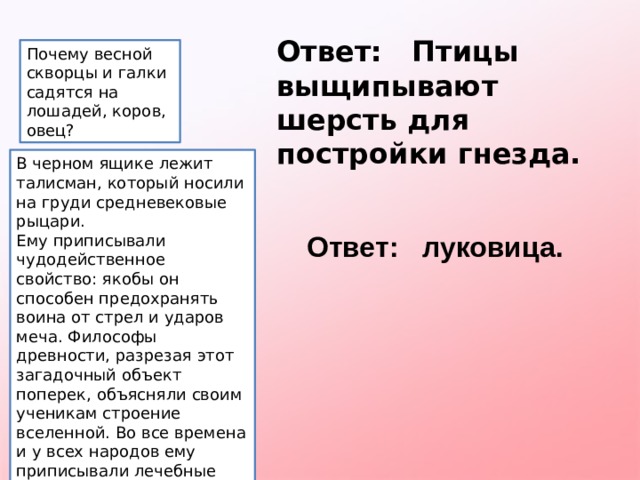 Ответ: Птицы выщипывают шерсть для постройки гнезда. Почему весной скворцы и галки садятся на лошадей, коров, овец? В черном ящике лежит талисман, который носили на груди средневековые рыцари. Ему приписывали чудодейственное свойство: якобы он способен предохранять воина от стрел и ударов меча. Философы древности, разрезая этот загадочный объект поперек, объясняли своим ученикам строение вселенной. Во все времена и у всех народов ему приписывали лечебные свойства. Ответьте, что лежит в черном ящике? Ответ: луковица. 