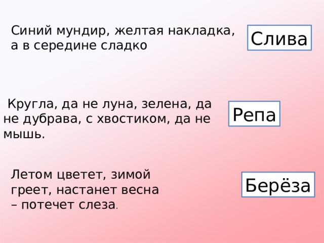 Синий мундир, желтая накладка, а в середине сладко Слива   Кругла, да не луна, зелена, да не дубрава, с хвостиком, да не мышь. Репа Летом цветет, зимой греет, настанет весна – потечет слеза . Берёза 