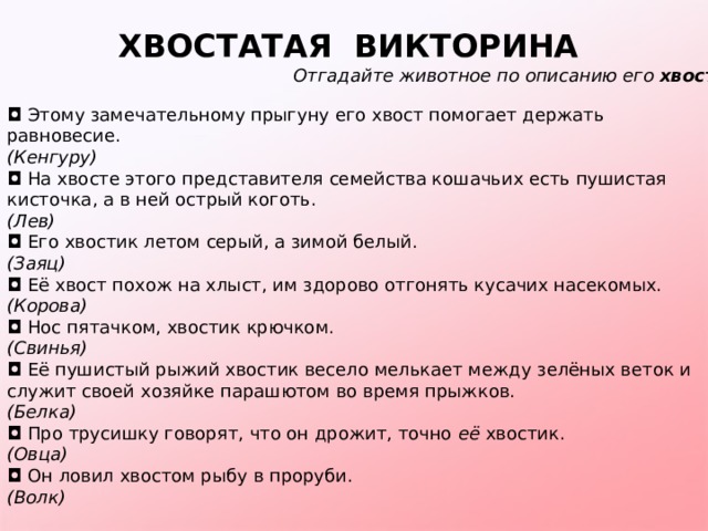 ХВОСТАТАЯ  ВИКТОРИНА   Отгадайте животное по описанию его  хвоста. ◘   Этому замечательному прыгуну его хвост помогает держать равновесие. (Кенгуру) ◘   На хвосте этого представителя семейства кошачьих есть пушистая кисточка, а в ней острый коготь. (Лев) ◘   Его хвостик летом серый, а зимой белый. (Заяц) ◘   Её хвост похож на хлыст, им здорово отгонять кусачих насекомых. (Корова) ◘   Нос пятачком, хвостик крючком. (Свинья) ◘   Её пушистый рыжий хвостик весело мелькает между зелёных веток и служит своей хозяйке парашютом во время прыжков. (Белка) ◘   Про трусишку говорят, что он дрожит, точно  её  хвостик. (Овца) ◘   Он ловил хвостом рыбу в проруби. (Волк) 