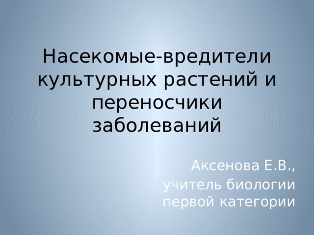 Насекомые-вредители культурных растений и переносчики заболеваний Аксенова Е.В., учитель биологии первой категории 