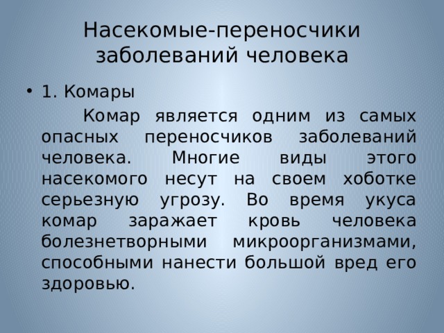 Насекомые-переносчики заболеваний человека 1. Комары  Комар является одним из самых опасных переносчиков заболеваний человека. Многие виды этого насекомого несут на своем хоботке серьезную угрозу. Во время укуса комар заражает кровь человека болезнетворными микроорганизмами, способными нанести большой вред его здоровью. 