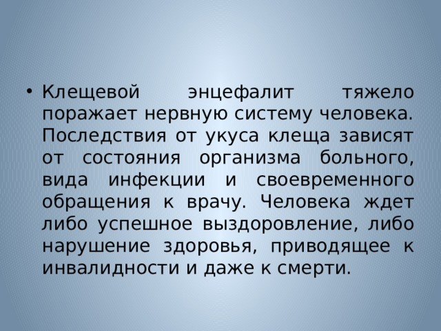 Клещевой энцефалит тяжело поражает нервную систему человека. Последствия от укуса клеща зависят от состояния организма больного, вида инфекции и своевременного обращения к врачу. Человека ждет либо успешное выздоровление, либо нарушение здоровья, приводящее к инвалидности и даже к смерти. 