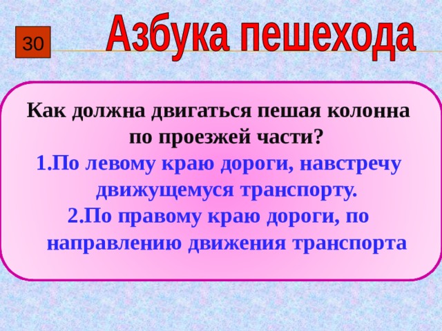 30  Как должна двигаться пешая колонна по проезжей части? По левому краю дороги, навстречу движущемуся транспорту. По правому краю дороги, по направлению движения транспорта 