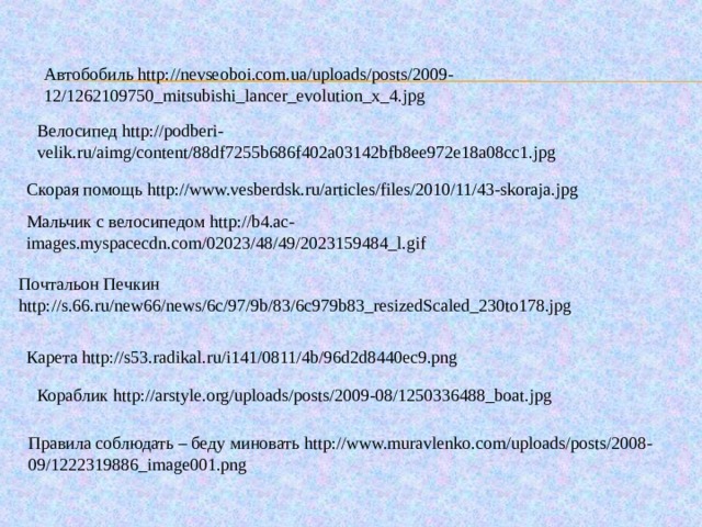 Автобобиль http://nevseoboi.com.ua/uploads/posts/2009-12/1262109750_mitsubishi_lancer_evolution_x_4.jpg Велосипед http://podberi-velik.ru/aimg/content/88df7255b686f402a03142bfb8ee972e18a08cc1.jpg Скорая помощь http://www.vesberdsk.ru/articles/files/2010/11/43-skoraja.jpg Мальчик с велосипедом http://b4.ac-images.myspacecdn.com/02023/48/49/2023159484_l.gif Почтальон Печкин http://s.66.ru/new66/news/6c/97/9b/83/6c979b83_resizedScaled_230to178.jpg Карета http://s53.radikal.ru/i141/0811/4b/96d2d8440ec9.png Кораблик http://arstyle.org/uploads/posts/2009-08/1250336488_boat.jpg Правила соблюдать – беду миновать http://www.muravlenko.com/uploads/posts/2008-09/1222319886_image001.png 38 