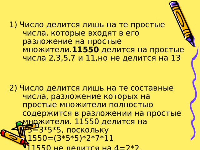 1) Число делится лишь на те простые числа, которые входят в его разложение на простые множители. 11550 делится на простые числа 2,3,5,7 и 11,но не делится на 13 2) Число делится лишь на те составные числа, разложение которых на простые множители полностью содержится в разложении на простые множители. 11550 делится на 75=3*5*5, поскольку 11550=(3*5*5)*2*7*11  11550 не делится на 4=2*2. 