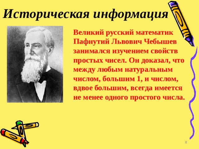 Историческая информация Великий русский математик Пафнутий Львович Чебышев занимался изучением свойств простых чисел. Он доказал, что между любым натуральным числом, большим 1, и числом, вдвое большим, всегда имеется не менее одного простого числа.  