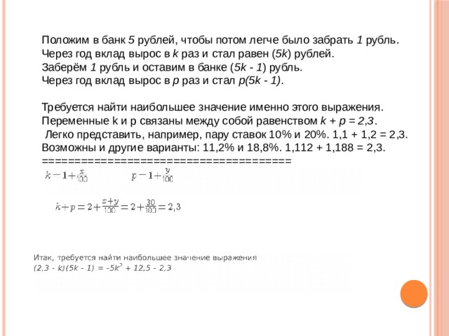 Положим в банк  5  рублей, чтобы потом легче было забрать  1  рубль.  Через год вклад вырос в  k  раз и стал равен ( 5k ) рублей.  Заберём  1  рубль и оставим в банке ( 5k - 1 ) рубль.  Через год вклад вырос в  р  раз и стал  р(5k - 1) .   Требуется найти наибольшее значение именно этого выражения.  Переменные k и p связаны между собой равенством  k + p = 2,3 .  Легко представить, например, пару ставок 10% и 20%. 1,1 + 1,2 = 2,3.  Возможны и другие варианты: 11,2% и 18,8%. 1,112 + 1,188 = 2,3.  ======================================                                                                                                                                  