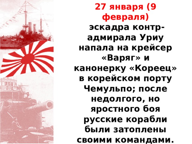 27 января (9 февраля)  эскадра контр-адмирала Уриу напала на крейсер «Варяг» и канонерку «Кореец» в корейском порту Чемульпо; после недолгого, но яростного боя русские корабли были затоплены своими командами. В тот же день Россия объявила войну Японии. 