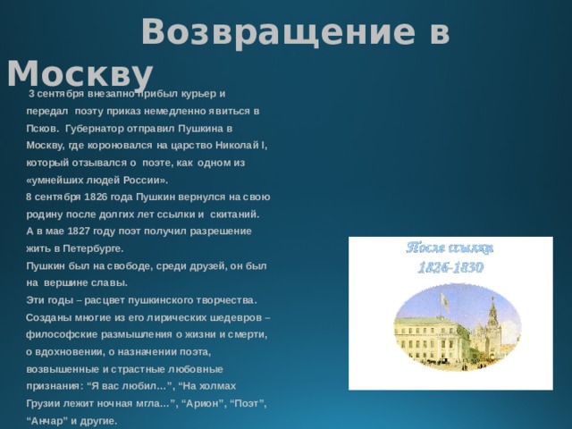  Возвращение в Москву  3 сентября внезапно прибыл курьер и передал поэту приказ немедленно явиться в Псков. Губернатор отправил Пушкина в Москву, где короновался на царство Николай I, который отзывался о поэте, как одном из «умнейших людей России». 8 сентября 1826 года Пушкин вернулся на свою родину после долгих лет ссылки и скитаний. А в мае 1827 году поэт получил разрешение жить в Петербурге. Пушкин был на свободе, среди друзей, он был на вершине славы. Эти годы – расцвет пушкинского творчества. Созданы многие из его лирических шедевров – философские размышления о жизни и смерти, о вдохновении, о назначении поэта, возвышенные и страстные любовные признания: “Я вас любил…”, “На холмах Грузии лежит ночная мгла…”, “Арион”, “Поэт”, “ Анчар” и другие. 