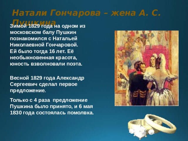 Натали Гончарова – жена А. С. Пушкина Зимой 1829 года на одном из московском балу Пушкин познакомился с Натальей Николаевной Гончаровой. Ей было тогда 16 лет. Её необыкновенная красота, юность взволновали поэта.   Весной 1829 года Александр Сергеевич сделал первое предложение . Только с 4 раза предложение Пушкина было принято, и 6 мая 1830 года состоялась помолвка. 