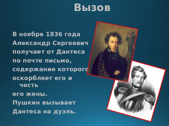 Вызов В ноябре 1836 года Александр Сергеевич получает от Дантеса по почте письмо, содержание которого оскорбляет его и честь его жены. Пушкин вызывает Дантеса на дуэль. 