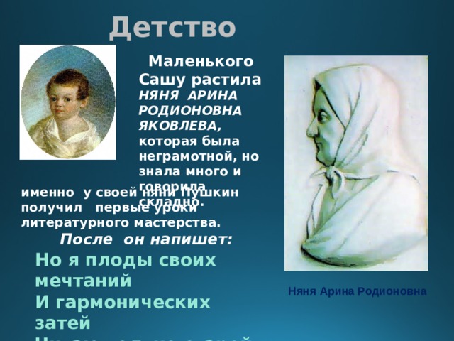 Детство   Маленького Сашу растила НЯНЯ АРИНА РОДИОНОВНА ЯКОВЛЕВА, которая была неграмотной, но знала много и говорила складно. именно у своей няни Пушкин получил первые уроки литературного мастерства.  После он напишет:  Но я плоды своих мечтаний И гармонических затей Читаю только старой няне, Подруге юности моей. Няня Арина Родионовна 