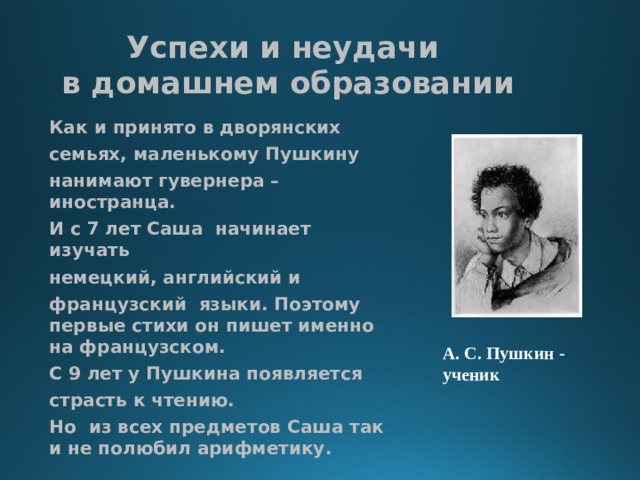 Успехи и неудачи  в домашнем образовании Как и принято в дворянских семьях, маленькому Пушкину нанимают гувернера – иностранца. И с 7 лет Саша начинает изучать немецкий, английский и французский языки. Поэтому первые стихи он пишет именно на французском. С 9 лет у Пушкина появляется страсть к чтению. Но из всех предметов Саша так и не полюбил арифметику. А. С. Пушкин - ученик 