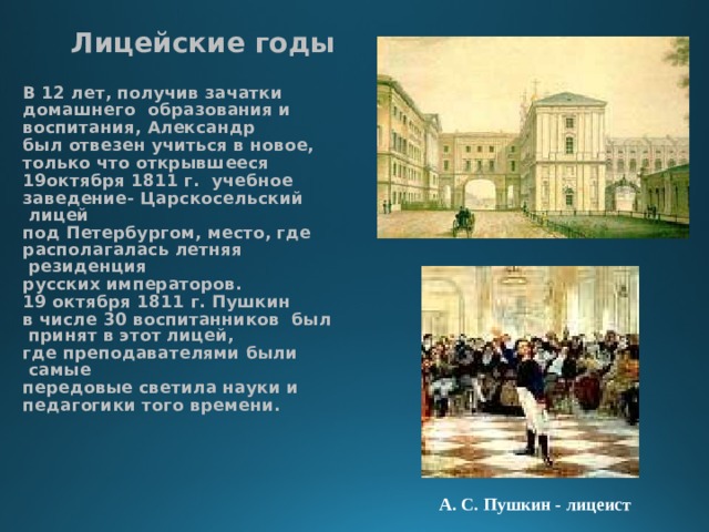 Лицейские годы  В 12 лет, получив зачатки домашнего образования и воспитания, Александр был отвезен учиться в новое, только что открывшееся 19октября 1811 г. учебное заведение- Царскосельский лицей под Петербургом, место, где располагалась летняя резиденция русских императоров. 19 октября 1811 г. Пушкин в числе 30 воспитанников был принят в этот лицей, где преподавателями были самые передовые светила науки и педагогики того времени. А. С. Пушкин - лицеист 