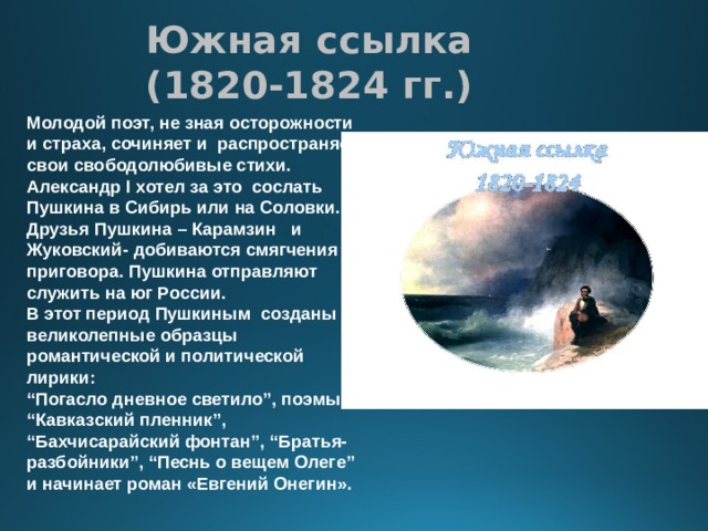Южная ссылка  (1820-1824 гг.) Молодой поэт, не зная осторожности и страха, сочиняет и распространяет свои свободолюбивые стихи. Александр I хотел за это сослать Пушкина в Сибирь или на Соловки. Друзья Пушкина – Карамзин и Жуковский- добиваются смягчения приговора. Пушкина отправляют служить на юг России. В этот период Пушкиным созданы великолепные образцы романтической и политической лирики: “ Погасло дневное светило”, поэмы “Кавказский пленник”, “Бахчисарайский фонтан”, “Братья-разбойники”, “Песнь о вещем Олеге” и начинает роман «Евгений Онегин». 