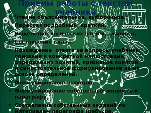 Приемы работы с текстом учебника Чтение объяснительное, выборочное. Пересказ подробный, краткий. Выделение логических частей, главного. Составление плана. Нахождение ответа на вопросы учебника, описания к конкретной иллюстрации, определения понятий, признаков понятий и самостоятельное формулирование на их основе определений. Формулирование выводов. Формулирование собственных вопросов к параграфу. Составление собственных заданий по материалам параграфа (ребусов, кроссвордов и т.д.). Преобразование текста в схему, таблицу. 
