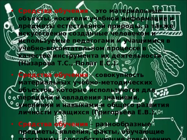 Средства обучения  – это материальные объекты, носители учебной информации и предметы естественной природы, а также искусственно созданные человеком и используемые педагогами и учащимися в учебно-воспитательном процессе в качестве инструмента их деятельности (Назарова Т.С., Полат Е.С.). Средства обучения – совокупность материальных учебно-методических объектов, которые используются для передачи и овладения знаниями, умениями и навыками и общего развития личности учащихся (Григорьева Е.В.). Средства обучения – разнообразные предметы, явления, факты, обучающие программы, способствующие повышению эффективности учебной деятельности в соответствии с целями и задачами обучения (И.Н. Пономарева, В.П. Соломин, Г.Д. Сидельникова). 