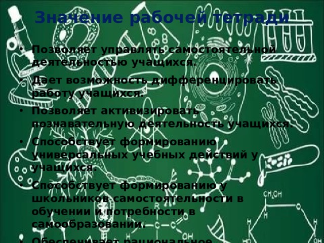 Значение рабочей тетради Позволяет управлять самостоятельной деятельностью учащихся. Дает возможность дифференцировать работу учащихся. Позволяет активизировать познавательную деятельность учащихся. Способствует формированию универсальных учебных действий у учащихся. Способствует формированию у школьников самостоятельности в обучении и потребности в самообразовании. Обеспечивает рациональное использование времени на уроке. 