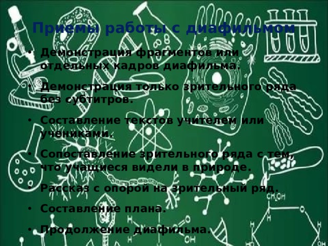 Приемы работы с диафильмом Демонстрация фрагментов или отдельных кадров диафильма. Демонстрация только зрительного ряда без субтитров. Составление текстов учителем или учениками. Сопоставление зрительного ряда с тем, что учащиеся видели в природе. Рассказ с опорой на зрительный ряд. Составление плана. Продолжение диафильма. 