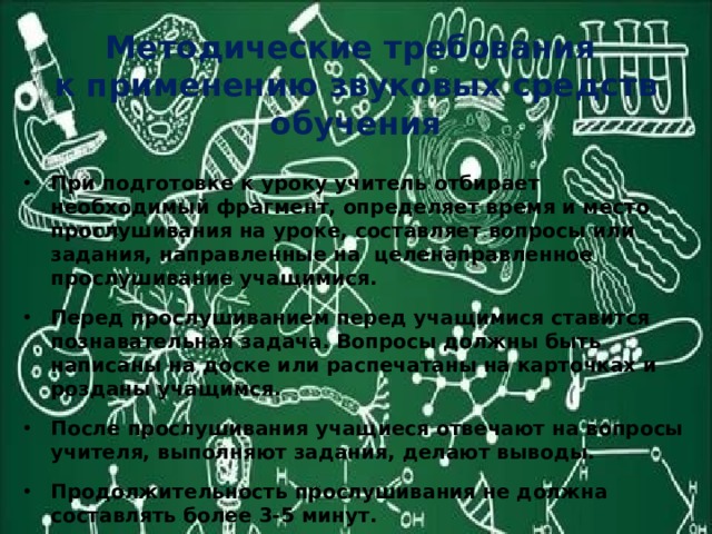 Методические требования  к применению звуковых средств обучения При подготовке к уроку учитель отбирает необходимый фрагмент, определяет время и место прослушивания на уроке, составляет вопросы или задания, направленные на целенаправленное прослушивание учащимися. Перед прослушиванием перед учащимися ставится познавательная задача. Вопросы должны быть написаны на доске или распечатаны на карточках и розданы учащимся. После прослушивания учащиеся отвечают на вопросы учителя, выполняют задания, делают выводы. Продолжительность прослушивания не должна составлять более 3-5 минут. 
