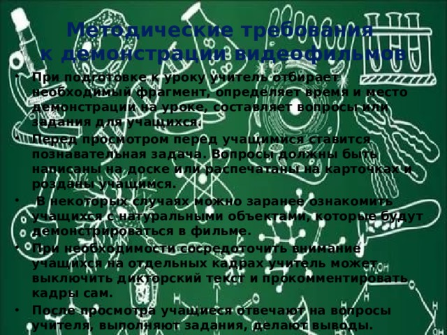 Методические требования  к демонстрации видеофильмов При подготовке к уроку учитель отбирает необходимый фрагмент, определяет время и место демонстрации на уроке, составляет вопросы или задания для учащихся. Перед просмотром перед учащимися ставится познавательная задача. Вопросы должны быть написаны на доске или распечатаны на карточках и розданы учащимся.  В некоторых случаях можно заранее ознакомить учащихся с натуральными объектами, которые будут демонстрироваться в фильме. При необходимости сосредоточить внимание учащихся на отдельных кадрах учитель может выключить дикторский текст и прокомментировать кадры сам. После просмотра учащиеся отвечают на вопросы учителя, выполняют задания, делают выводы. Продолжительность демонстрации 8 -12 минут. 