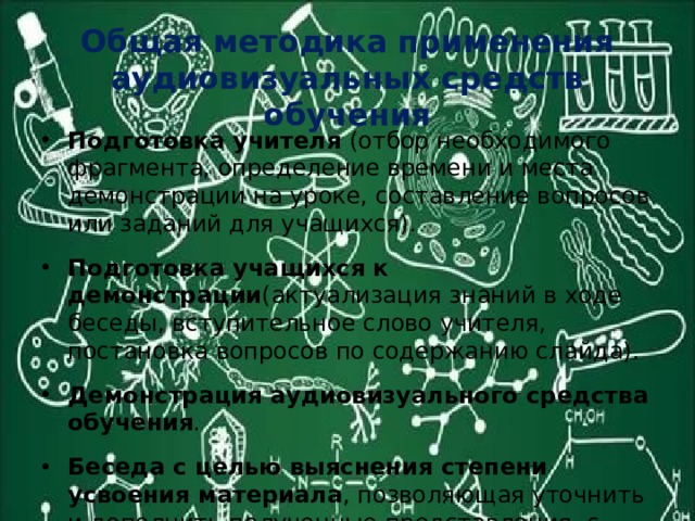 Общая методика применения аудиовизуальных средств обучения Подготовка учителя (отбор необходимого фрагмента, определение времени и места демонстрации на уроке, составление вопросов или заданий для учащихся). Подготовка учащихся к демонстрации (актуализация знаний в ходе беседы, вступительное слово учителя, постановка вопросов по содержанию слайда). Демонстрация аудиовизуального средства обучения . Беседа с целью выяснения степени усвоения материала , позволяющая уточнить и дополнить полученные представления, с использованием других средств наглядности. 