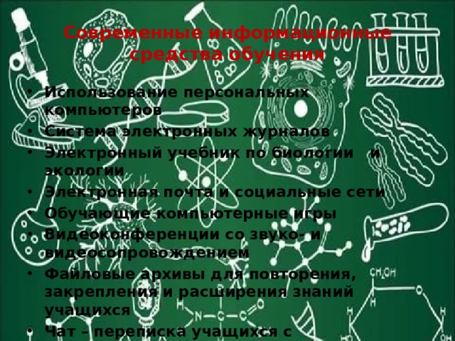 Современные информационные средства обучения Использование персональных компьютеров Система электронных журналов Электронный учебник по биологии и экологии Электронная почта и социальные сети Обучающие компьютерные игры Видеоконференции со звуко- и видеосопровождением Файловые архивы для повторения, закрепления и расширения знаний учащихся Чат – переписка учащихся с преподавателем и друг с другом 