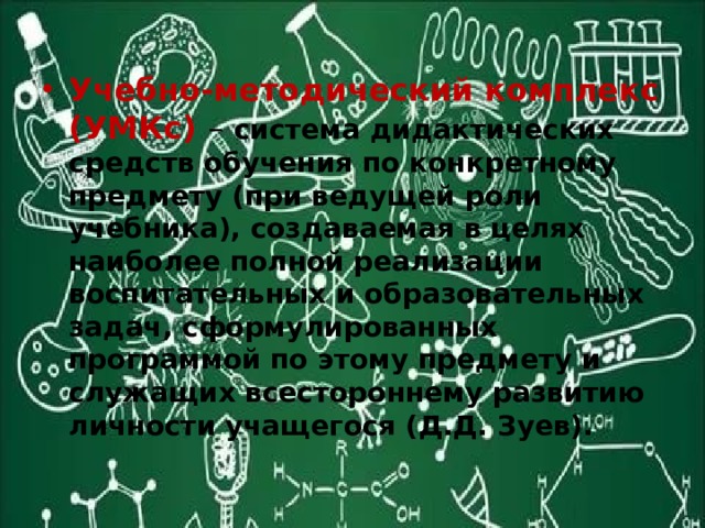 Учебно-методический комплекс (УМКс) – система дидактических средств обучения по конкретному предмету (при ведущей роли учебника), создаваемая в целях наиболее полной реализации воспитательных и образовательных задач, сформулированных программой по этому предмету и служащих всестороннему развитию личности учащегося (Д.Д. Зуев). 