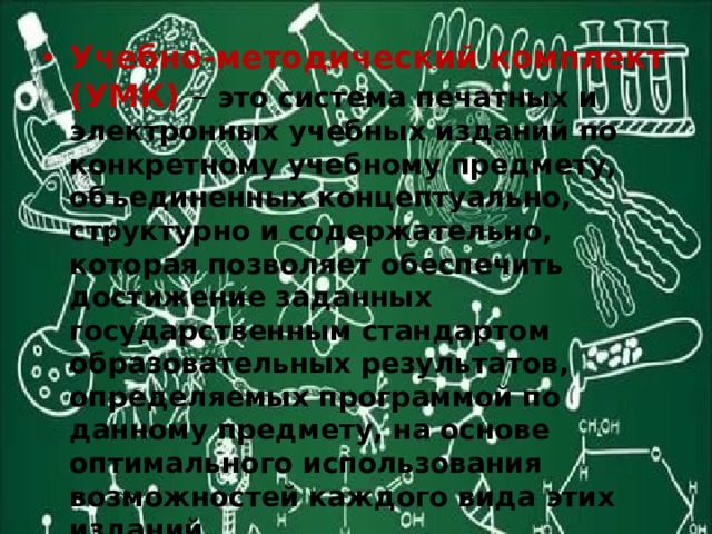 Учебно-методический комплект (УМК) – это система печатных и электронных учебных изданий по конкретному учебному предмету, объединенных концептуально, структурно и содержательно, которая позволяет обеспечить достижение заданных государственным стандартом образовательных результатов, определяемых программой по данному предмету, на основе оптимального использования возможностей каждого вида этих изданий. 