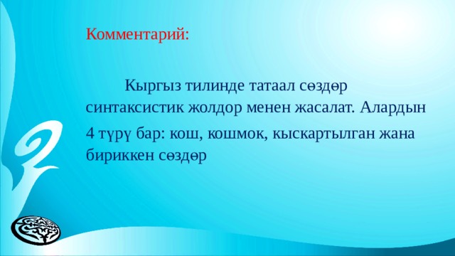 Комментарий:  Кыргыз тилинде татаал сөздөр синтаксистик жолдор менен жасалат. Алардын 4 түрү бар: кош, кошмок, кыскартылган жана бириккен сөздөр 