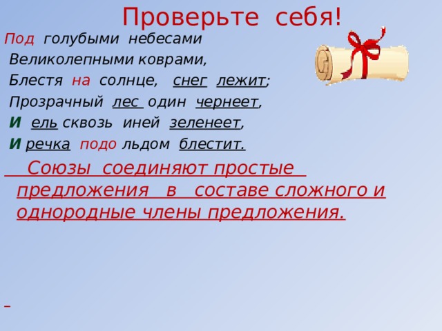 Проверьте себя! Под голубыми небесами  Великолепными коврами,  Блестя на солнце, снег  лежит ;  Прозрачный лес один чернеет ,  И   ель сквозь иней зеленеет ,  И  речка  подо льдом блестит.  Союзы соединяют простые предложения в составе сложного и однородные члены предложения.        