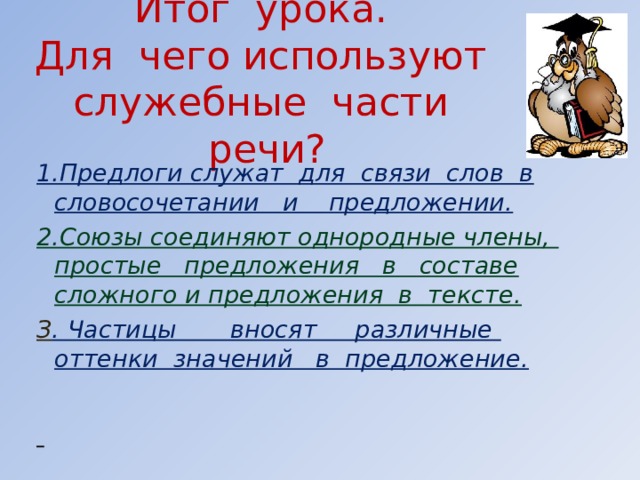 Итог урока.  Для чего используют служебные части речи? 1.Предлоги служат для связи слов в словосочетании и предложении. 2.Союзы соединяют однородные члены, простые предложения в составе сложного и предложения в тексте. З . Частицы вносят различные оттенки значений в предложение.       